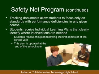 Safety Net Program (continued)
• Tracking documents allow students to focus only on
  standards with performance deficiencies in any given
  course
• Students receive Individual Learning Plans that clearly
  identify where interventions are needed
   – Students receive this plan following the first semester of the
     school year
   – This plan is updated at the
      end of the school year




           Robert A. Taft Information Technology High School
 