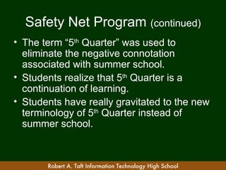 Safety Net Program (continued)
• The term “5th Quarter” was used to
  eliminate the negative connotation
  associated with summer school.
• Students realize that 5th Quarter is a
  continuation of learning.
• Students have really gravitated to the new
  terminology of 5th Quarter instead of
  summer school.



       Robert A. Taft Information Technology High School
 