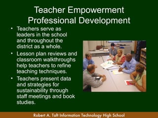 Teacher Empowerment
      Professional Development
• Teachers serve as
  leaders in the school
  and throughout the
  district as a whole.
• Lesson plan reviews and
  classroom walkthroughs
  help teachers to refine
  teaching techniques.
• Teachers present data
  and strategies for
  sustainability through
  staff meetings and book
  studies.

        Robert A. Taft Information Technology High School
 