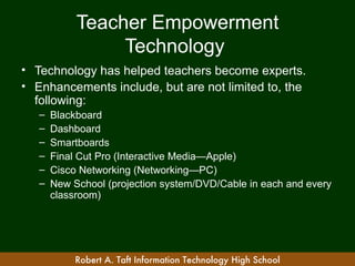 Teacher Empowerment
                 Technology
• Technology has helped teachers become experts.
• Enhancements include, but are not limited to, the
  following:
   –   Blackboard
   –   Dashboard
   –   Smartboards
   –   Final Cut Pro (Interactive Media—Apple)
   –   Cisco Networking (Networking—PC)
   –   New School (projection system/DVD/Cable in each and every
       classroom)




            Robert A. Taft Information Technology High School
 