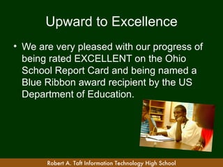 Upward to Excellence
• We are very pleased with our progress of
  being rated EXCELLENT on the Ohio
  School Report Card and being named a
  Blue Ribbon award recipient by the US
  Department of Education.




       Robert A. Taft Information Technology High School
 