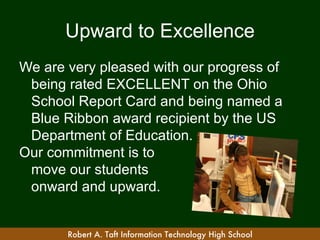 Upward to Excellence
We are very pleased with our progress of
 being rated EXCELLENT on the Ohio
 School Report Card and being named a
 Blue Ribbon award recipient by the US
 Department of Education.
Our commitment is to
 move our students
 onward and upward.


       Robert A. Taft Information Technology High School
 