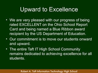 Upward to Excellence
• We are very pleased with our progress of being
  rated EXCELLENT on the Ohio School Report
  Card and being named a Blue Ribbon award
  recipient by the US Department of Education.
• Our commitment is to move our students onward
  and upward.
• The entire Taft IT High School Community
  remains dedicated to achieving excellence for all
  students.


        Robert A. Taft Information Technology High School
 