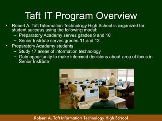 Taft IT Program Overview
•   Robert A. Taft Information Technology High School is organized for
    student success using the following model:
     – Preparatory Academy serves grades 9 and 10
     – Senior Institute serves grades 11 and 12
•   Preparatory Academy students
     – Study 17 areas of information technology
     – Gain opportunity to make informed decisions about area of focus in
       Senior Institute




               Robert A. Taft Information Technology High School
 