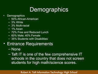 Demographics
•   Demographics
     – 93% African-American
     – 3% White
     – 3% Multi-racial
     – 1% Asian
     – 72% Free and Reduced Lunch
     – 60% Male; 40% Female
     – 35% Students with Disabilities
• Entrance Requirements
    – None
    – Taft IT is one of the few comprehensive IT
      schools in the country that does not screen
      students for high math/science scores.

              Robert A. Taft Information Technology High School
 