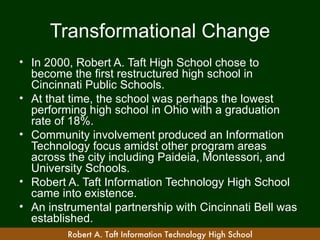 Transformational Change
• In 2000, Robert A. Taft High School chose to
  become the first restructured high school in
  Cincinnati Public Schools.
• At that time, the school was perhaps the lowest
  performing high school in Ohio with a graduation
  rate of 18%.
• Community involvement produced an Information
  Technology focus amidst other program areas
  across the city including Paideia, Montessori, and
  University Schools.
• Robert A. Taft Information Technology High School
  came into existence.
• An instrumental partnership with Cincinnati Bell was
  established.
         Robert A. Taft Information Technology High School
 