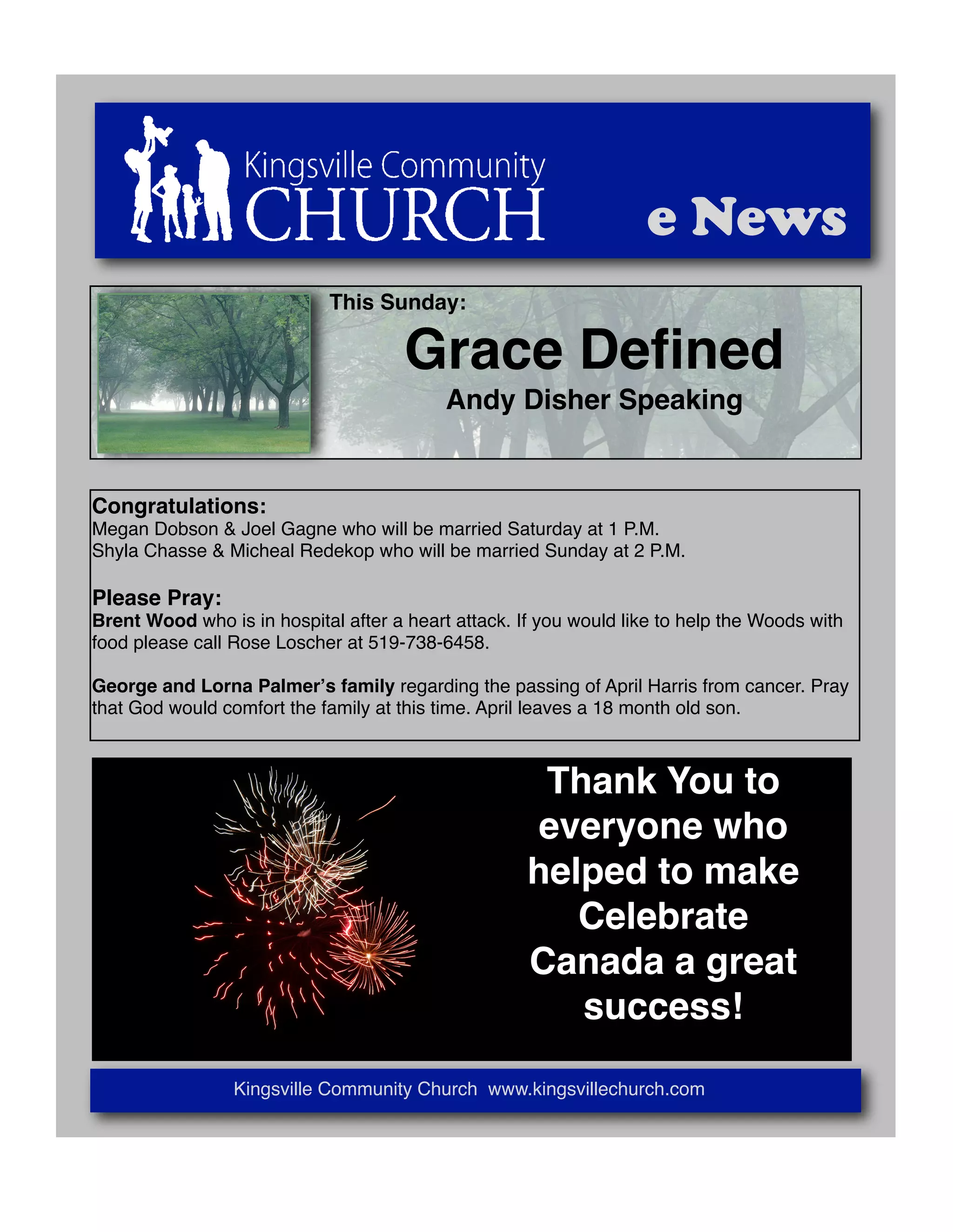 e News
This Sunday:
Grace Defined
Andy Disher Speaking
Congratulations:
Megan Dobson & Joel Gagne who will be married Saturday at 1 P.M.
Shyla Chasse & Micheal Redekop who will be married Sunday at 2 P.M.
Please Pray:
Brent Wood who is in hospital after a heart attack. If you would like to help the Woods with
food please call Rose Loscher at 519-738-6458.
George and Lorna Palmerʼs family regarding the passing of April Harris from cancer. Pray
that God would comfort the family at this time. April leaves a 18 month old son.
Thank You to
everyone who
helped to make
Celebrate
Canada a great
success!
Kingsville Community Church www.kingsvillechurch.com