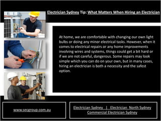 Electrician Sydney Tip: What Matters When Hiring an Electrician




                       At home, we are comfortable with changing our own light
                       bulbs or doing any minor electrical tasks. However, when it
                       comes to electrical repairs or any home improvements
                       involving wires and systems, things could get a bit hard or
                       if we are not careful, dangerous. Some repairs may look
                       simple which you can do on your own, but in many cases,
                       hiring an electrician is both a necessity and the safest
                       option.




                               Electrician Sydney | Electrician North Sydney
www.secgroup.com.au
                                         Commercial Electrician Sydney
 