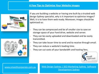 A Few Tips to Optimise Your Website Images

                     If you are building a website or having one built by a trusted web
                     design Sydney specialist, why is it important to optimise images?
                     Well, it is to have them web-ready. Moreover, images should be
                     optimised so:

                     - They can be compressed and be of smaller size to save on
                       storage space of your hard drive, website and server.
                     - They can be easily uploaded and downloaded and be easily
                       transmitted.
                     - They can take lesser time to send and to receive through email.
                     - They can reduce a website’s loading time.
                     - They can cut costs of your bandwidth and hosting fees.




www.smoothcorporate.com.au      Web Design Sydney | SEO Marketing Sydney Software
                                              Development Sydney
 