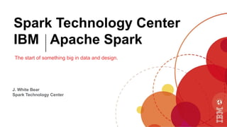Spark Technology Center
IBM Apache Spark
The start of something big in data and design.
J. White Bear
Spark Technology Center
 
