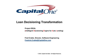 © 2016. Capital One Bank - All Rights Reserved.
Loan Decisioning Transformation
Project IDEAL
(Intelligent Decisioning Engine for Auto Lending)
Fred Crable, Director, Software Engineering
Fredrick.Crable@CapitalOne.com
 