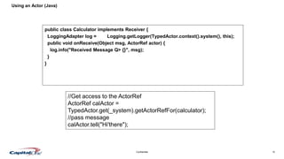 10Confidential
Using an Actor (Java)
public class Calculator implements Receiver {
LoggingAdapter log = Logging.getLogger(TypedActor.context().system(), this);
public void onReceive(Object msg, ActorRef actor) {
log.info("Received Message Q> {}", msg);
}
}
//Get access to the ActorRef
ActorRef calActor =
TypedActor.get(_system).getActorRefFor(calculator);
//pass message
calActor.tell("Hi'there");
 