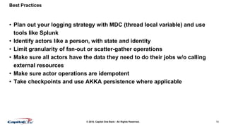 18© 2016. Capital One Bank - All Rights Reserved.
Best Practices
• Plan out your logging strategy with MDC (thread local variable) and use
tools like Splunk
• Identify actors like a person, with state and identity
• Limit granularity of fan-out or scatter-gather operations
• Make sure all actors have the data they need to do their jobs w/o calling
external resources
• Make sure actor operations are idempotent
• Take checkpoints and use AKKA persistence where applicable
 