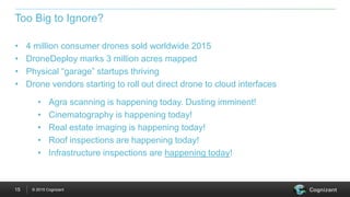 © 2015 Cognizant15
• 4 million consumer drones sold worldwide 2015
• DroneDeploy marks 3 million acres mapped
• Physical “garage” startups thriving
• Drone vendors starting to roll out direct drone to cloud interfaces
Too Big to Ignore?
• Agra scanning is happening today. Dusting imminent!
• Cinematography is happening today!
• Real estate imaging is happening today!
• Roof inspections are happening today!
• Infrastructure inspections are happening today!
 
