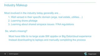 © 2015 Cognizant16
Most involved in the industry today generally are…
Industry Makeup
1. Well versed in their specific domain (arga, real estate, utilities…)
2. Learning drone pilotage
3. Learning about shared airspace issues / FAA regulations
So, what’s missing?
Most have little to no large scale SW appdev or Big Data/cloud experience
Instead downloading to laptops and manually completing the process
 