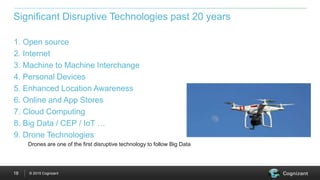 © 2015 Cognizant18
1. Open source
2. Internet
3. Machine to Machine Interchange
4. Personal Devices
5. Enhanced Location Awareness
6. Online and App Stores
7. Cloud Computing
8. Big Data / CEP / IoT …
9. Drone Technologies
Drones are one of the first disruptive technology to follow Big Data
Significant Disruptive Technologies past 20 years
 