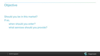 © 2015 Cognizant
Should you be in this market?
If so,
when should you enter?
what services should you provide?
Objective
 