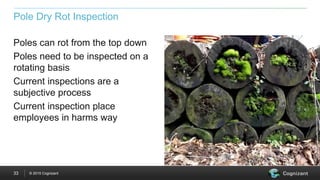 © 2015 Cognizant33
Pole Dry Rot Inspection
Poles can rot from the top down
Poles need to be inspected on a
rotating basis
Current inspections are a
subjective process
Current inspection place
employees in harms way
 