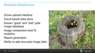 © 2015 Cognizant44
Required Infrastructure
Drone upload interface
Cloud based data store
Known “good” and “bad” pole
image database
Image comparison best fit
analytics
Report generation
Ability to add new pole image data
 