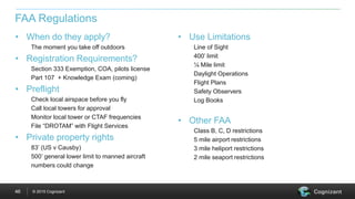 © 2015 Cognizant46
• When do they apply?
The moment you take off outdoors
• Registration Requirements?
Section 333 Exemption, COA, pilots license
Part 107 + Knowledge Exam (coming)
• Preflight
Check local airspace before you fly
Call local towers for approval
Monitor local tower or CTAF frequencies
File “DROTAM” with Flight Services
• Private property rights
83’ (US v Causby)
500’ general lower limit to manned aircraft
numbers could change
• Use Limitations
Line of Sight
400’ limit
¼ Mile limit
Daylight Operations
Flight Plans
Safety Observers
Log Books
• Other FAA
Class B, C, D restrictions
5 mile airport restrictions
3 mile heliport restrictions
2 mile seaport restrictions
FAA Regulations
 