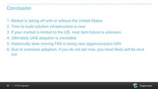 © 2015 Cognizant55
1. Market is taking off with or without the United States
2. Time to build solution infrastructure is now
3. If your market is limited to the US, near term future is unknown
4. Ultimately UAS adoption is inevitable
5. Historically slow moving FAA is being very aggressive/pro UAV
6. Due to overseas adoption, if you do not act now, you most likely will be shut
out.
Conclusion
 