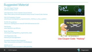 © 2015 Cognizant56
The UAV Digest Podcast
www.theuavdigest.com/
UAS Operations: Drone Operator Ground School
https://www.udemy.com/uas-operations-study-course/?couponCode=Hadoop
FAA 333 Exemption Process
www.faa.gov/uas/legislative_programs/section_333/how_to_file_a_petition/
AUVSI 333 guidelines
www.auvsi.org/blogs/auvsi-news/2015/04/30/howtosection333
FAA Docket
www.regulations.gov/#!home
NUAir Test Sites
www.faa.gov/uas/legislative_programs/test_sites/
UAS Registration Site
www.faa.gov/uas/registration/
Somewhat Humorous Roof Inspection
https://www.youtube.com/watch?v=5zHEeMpborI
ADS-B and IoT
https://www.youtube.com/watch?v=RFpJId3vPMo
Suggested Material
Use Coupon Code: “Hadoop”
 