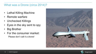 © 2015 Cognizant6
What was a Drone (circa 2014)?
• Lethal Killing Machine
• Remote warfare
• Unchecked Killings
• Eyes in the sky sent to spy
• Big Brother
• For the consumer market:
Please don’t call it a drone!
 