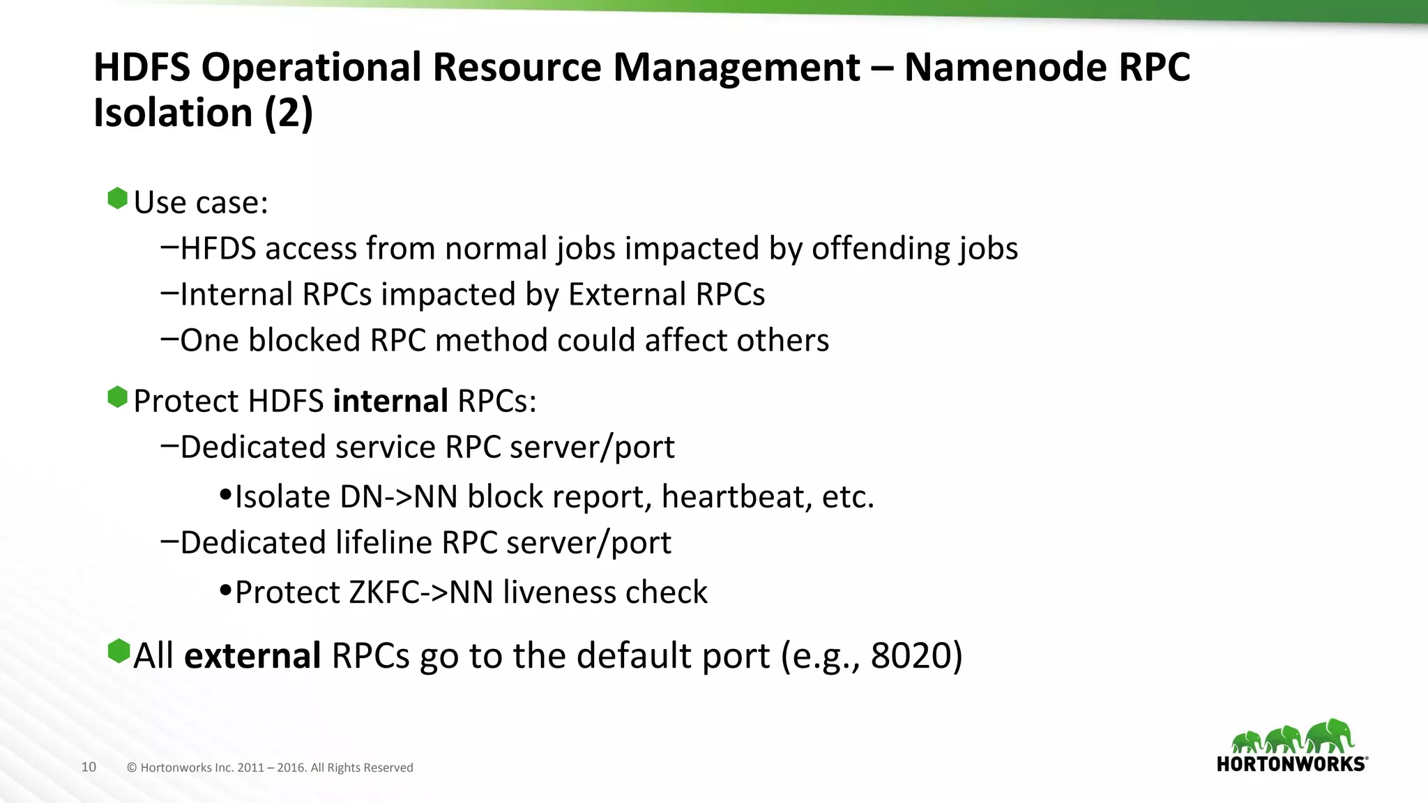 10 © Hortonworks Inc. 2011 – 2016. All Rights Reserved
HDFS Operational Resource Management – Namenode RPC
Isolation (2)
⬢Use case:
–HFDS access from normal jobs impacted by offending jobs
–Internal RPCs impacted by External RPCs
–One blocked RPC method could affect others
⬢Protect HDFS internal RPCs:
–Dedicated service RPC server/port
•Isolate DN->NN block report, heartbeat, etc.
–Dedicated lifeline RPC server/port
•Protect ZKFC->NN liveness check
⬢All external RPCs go to the default port (e.g., 8020)
 