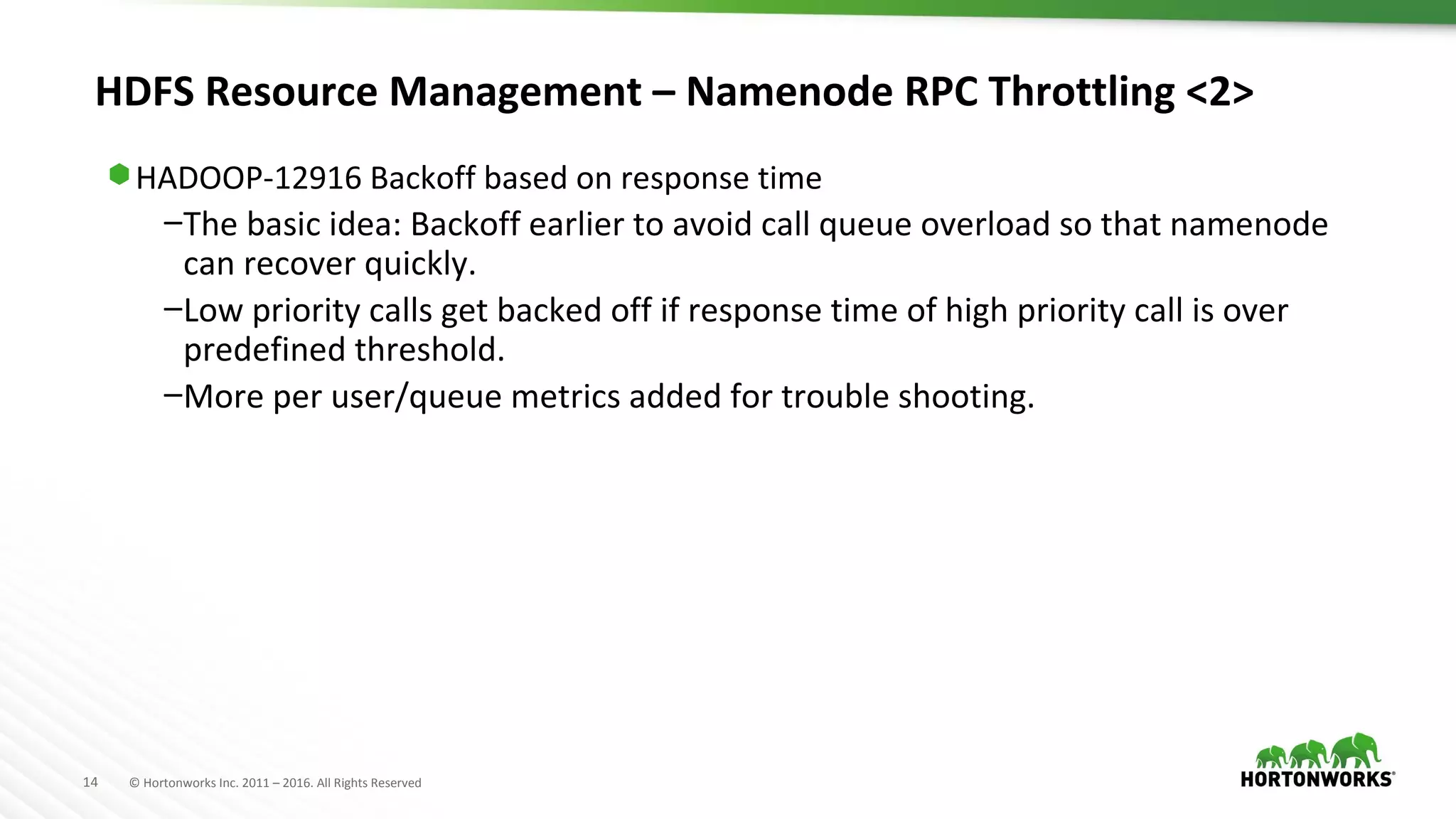 14 © Hortonworks Inc. 2011 – 2016. All Rights Reserved
HDFS Resource Management – Namenode RPC Throttling <2>
⬢ HADOOP-12916 Backoff based on response time
–The basic idea: Backoff earlier to avoid call queue overload so that namenode
can recover quickly.
–Low priority calls get backed off if response time of high priority call is over
predefined threshold.
–More per user/queue metrics added for trouble shooting.
 