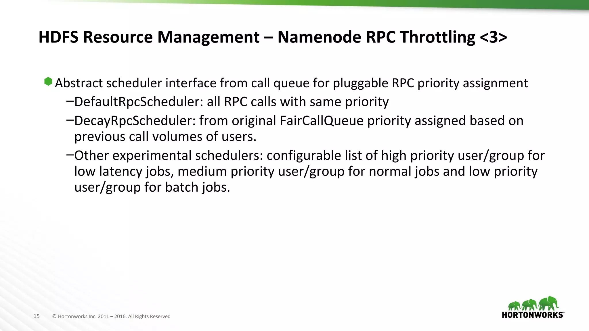 15 © Hortonworks Inc. 2011 – 2016. All Rights Reserved
HDFS Resource Management – Namenode RPC Throttling <3>
⬢ Abstract scheduler interface from call queue for pluggable RPC priority assignment
–DefaultRpcScheduler: all RPC calls with same priority
–DecayRpcScheduler: from original FairCallQueue priority assigned based on
previous call volumes of users.
–Other experimental schedulers: configurable list of high priority user/group for
low latency jobs, medium priority user/group for normal jobs and low priority
user/group for batch jobs.
 