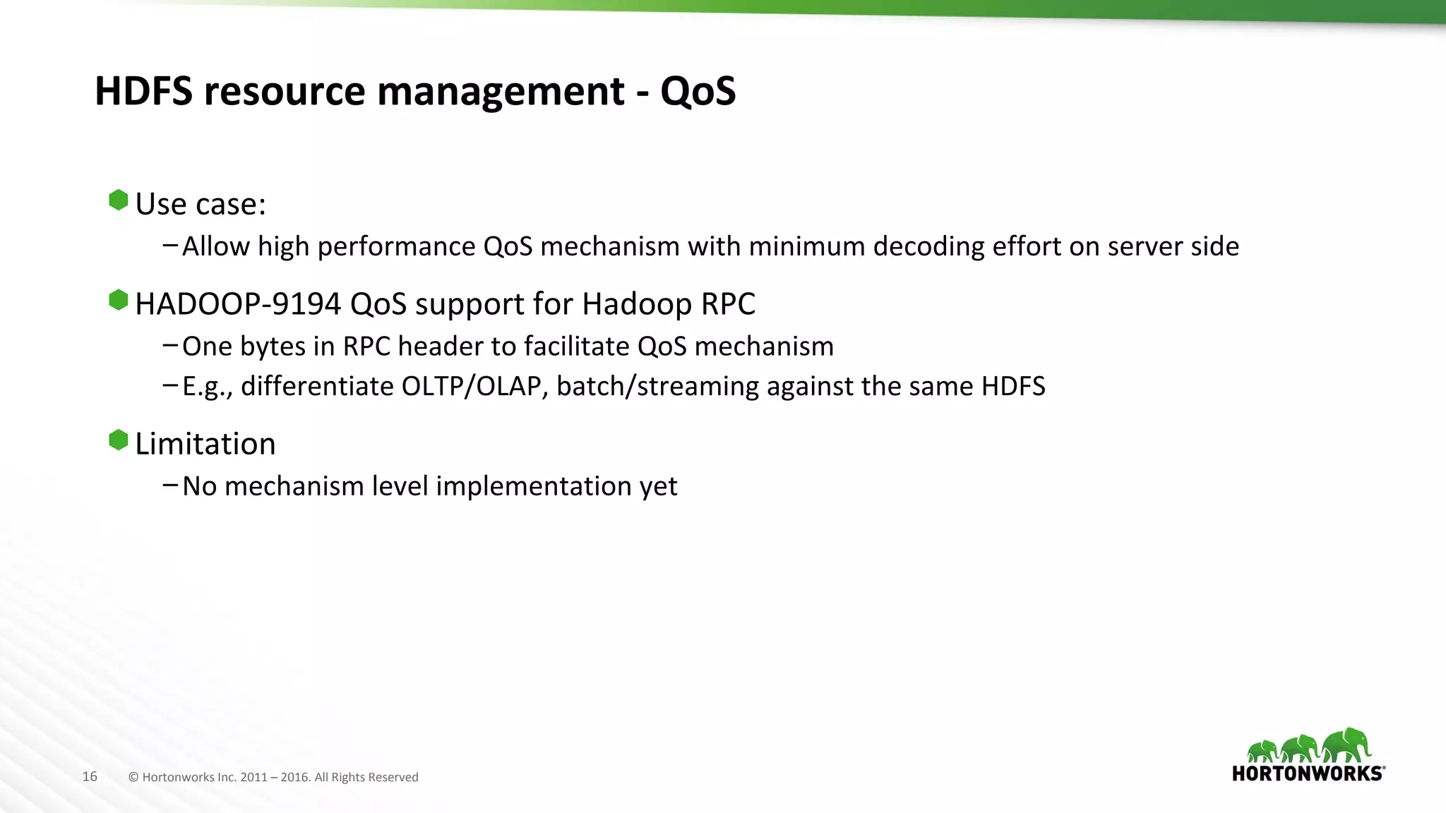 16 © Hortonworks Inc. 2011 – 2016. All Rights Reserved
HDFS resource management - QoS
⬢ Use case:
–Allow high performance QoS mechanism with minimum decoding effort on server side
⬢ HADOOP-9194 QoS support for Hadoop RPC
–One bytes in RPC header to facilitate QoS mechanism
–E.g., differentiate OLTP/OLAP, batch/streaming against the same HDFS
⬢ Limitation
–No mechanism level implementation yet
 