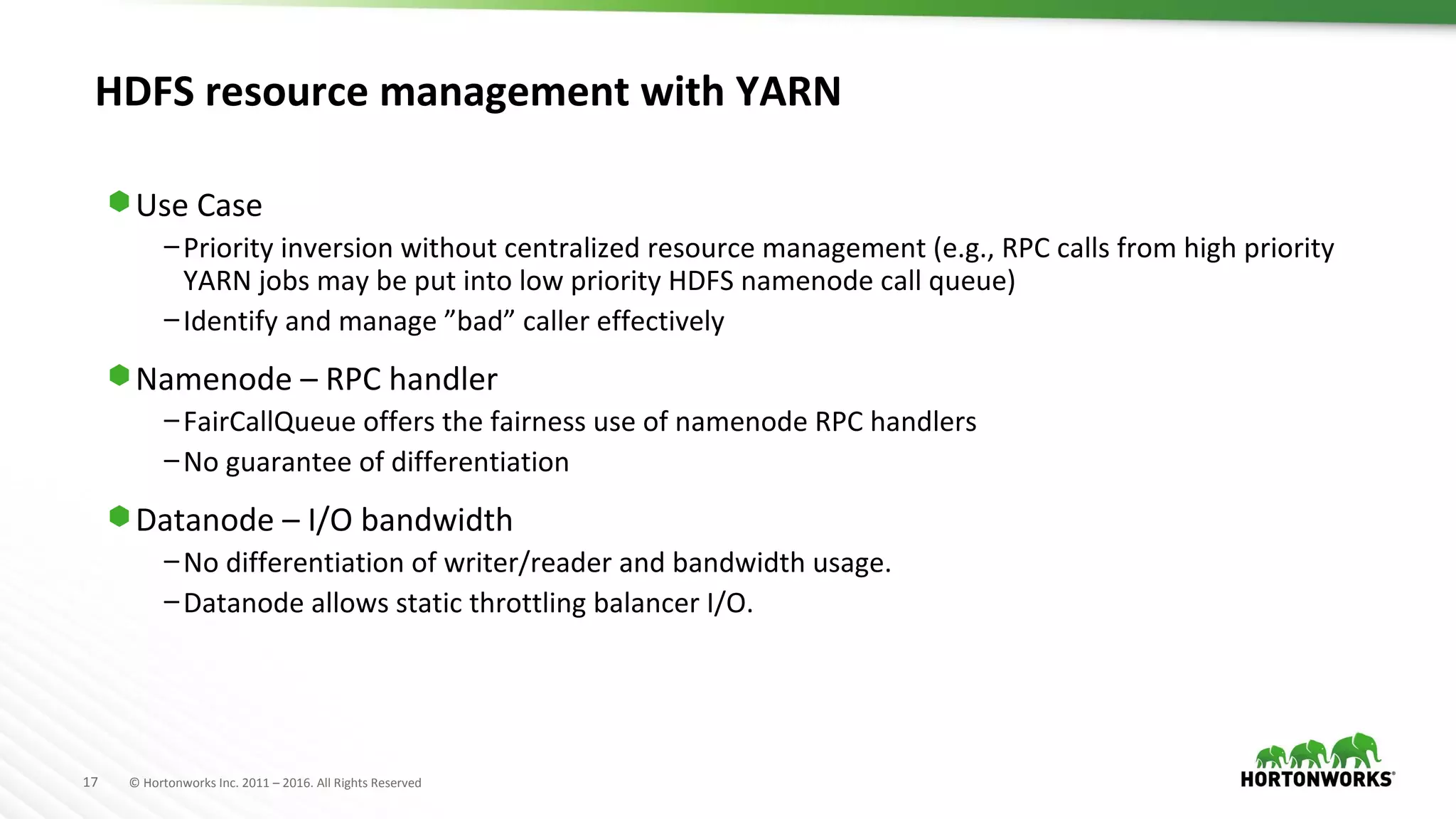 17 © Hortonworks Inc. 2011 – 2016. All Rights Reserved
HDFS resource management with YARN
⬢ Use Case
–Priority inversion without centralized resource management (e.g., RPC calls from high priority
YARN jobs may be put into low priority HDFS namenode call queue)
–Identify and manage ”bad” caller effectively
⬢ Namenode – RPC handler
–FairCallQueue offers the fairness use of namenode RPC handlers
–No guarantee of differentiation
⬢ Datanode – I/O bandwidth
–No differentiation of writer/reader and bandwidth usage.
–Datanode allows static throttling balancer I/O.
 