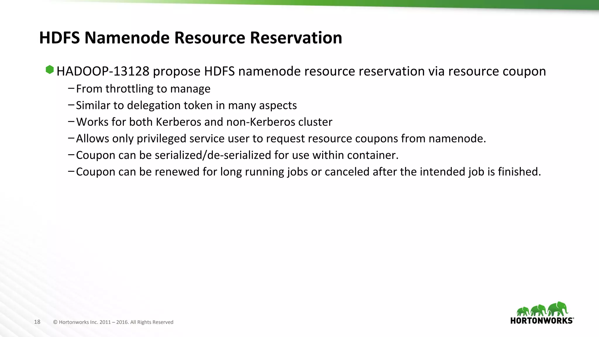 18 © Hortonworks Inc. 2011 – 2016. All Rights Reserved
HDFS Namenode Resource Reservation
⬢ HADOOP-13128 propose HDFS namenode resource reservation via resource coupon
–From throttling to manage
–Similar to delegation token in many aspects
–Works for both Kerberos and non-Kerberos cluster
–Allows only privileged service user to request resource coupons from namenode.
–Coupon can be serialized/de-serialized for use within container.
–Coupon can be renewed for long running jobs or canceled after the intended job is finished.
 