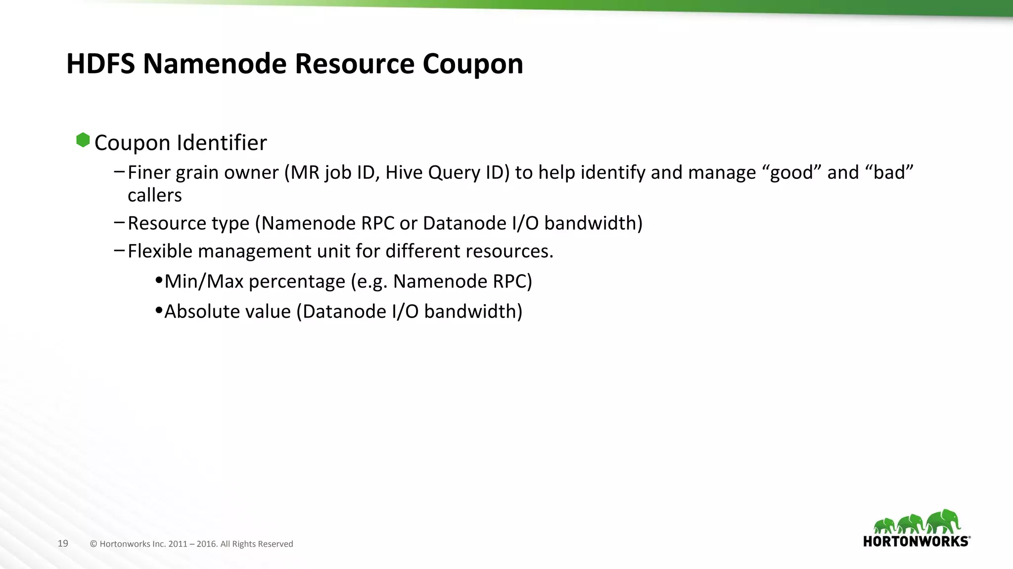 19 © Hortonworks Inc. 2011 – 2016. All Rights Reserved
HDFS Namenode Resource Coupon
⬢ Coupon Identifier
–Finer grain owner (MR job ID, Hive Query ID) to help identify and manage “good” and “bad”
callers
–Resource type (Namenode RPC or Datanode I/O bandwidth)
–Flexible management unit for different resources.
•Min/Max percentage (e.g. Namenode RPC)
•Absolute value (Datanode I/O bandwidth)
 