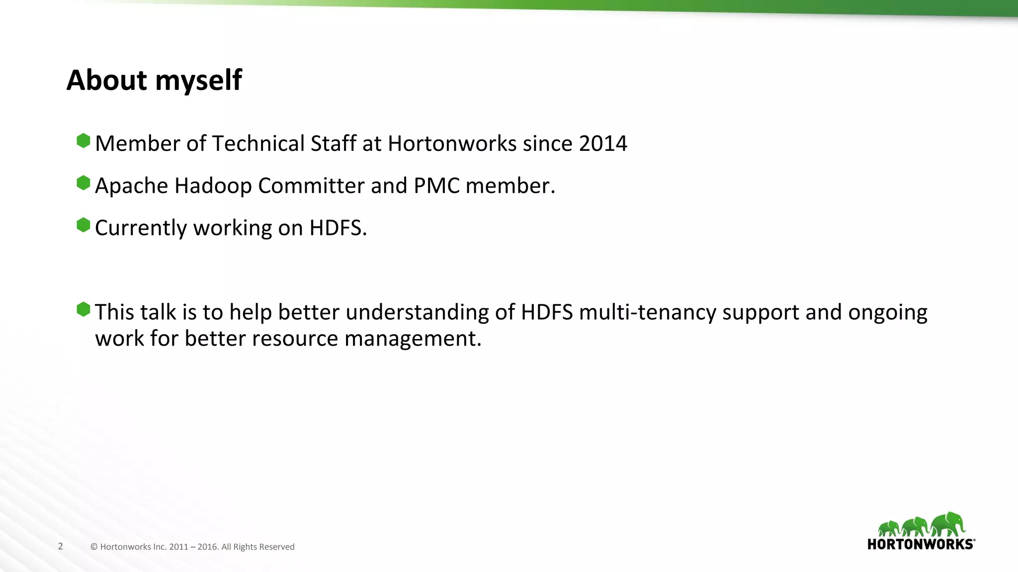 2 © Hortonworks Inc. 2011 – 2016. All Rights Reserved
About myself
⬢ Member of Technical Staff at Hortonworks since 2014
⬢ Apache Hadoop Committer and PMC member.
⬢ Currently working on HDFS.
⬢ This talk is to help better understanding of HDFS multi-tenancy support and ongoing
work for better resource management.
 