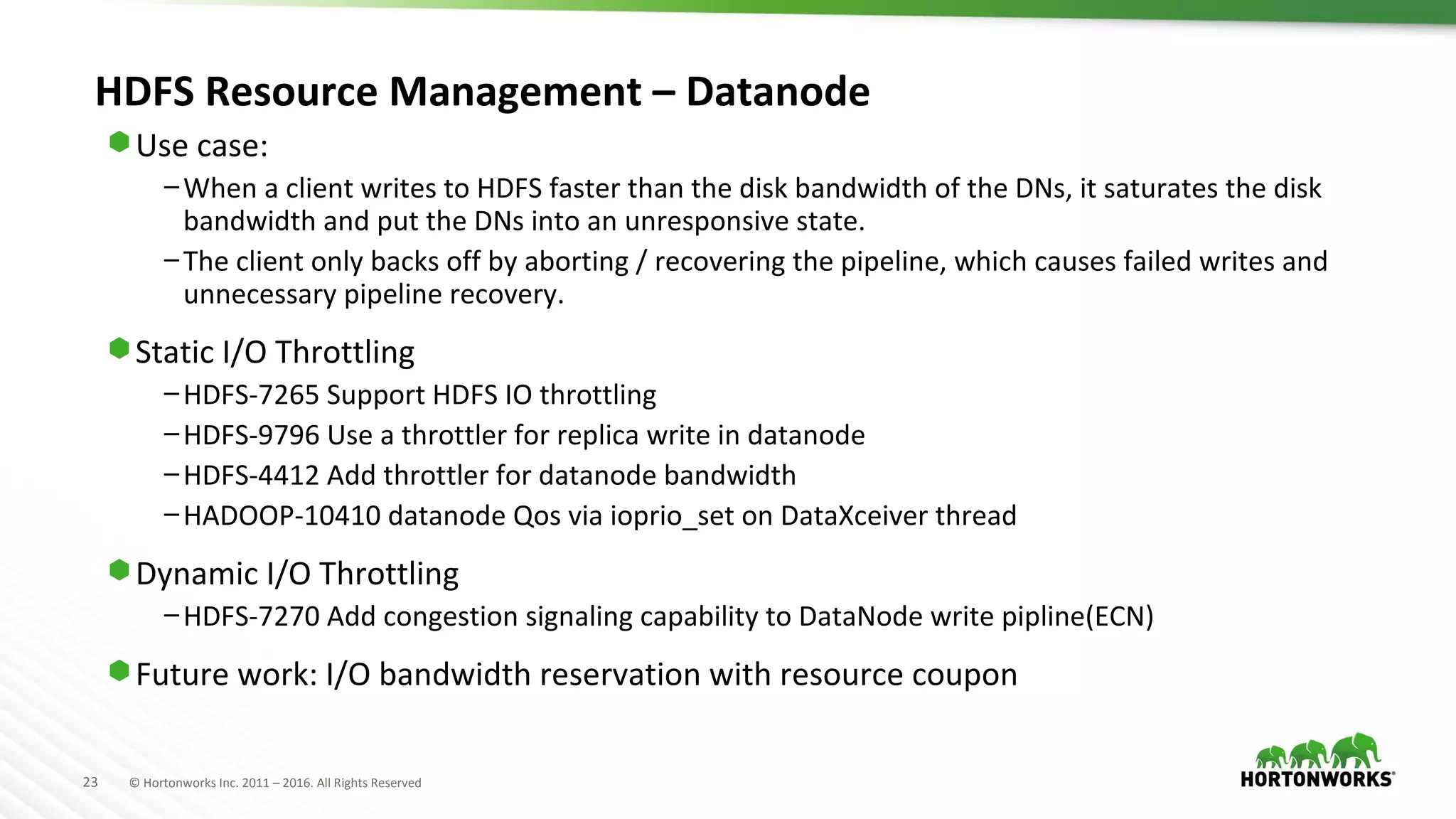 23 © Hortonworks Inc. 2011 – 2016. All Rights Reserved
HDFS Resource Management – Datanode
⬢ Use case:
–When a client writes to HDFS faster than the disk bandwidth of the DNs, it saturates the disk
bandwidth and put the DNs into an unresponsive state.
–The client only backs off by aborting / recovering the pipeline, which causes failed writes and
unnecessary pipeline recovery.
⬢ Static I/O Throttling
–HDFS-7265 Support HDFS IO throttling
–HDFS-9796 Use a throttler for replica write in datanode
–HDFS-4412 Add throttler for datanode bandwidth
–HADOOP-10410 datanode Qos via ioprio_set on DataXceiver thread
⬢ Dynamic I/O Throttling
–HDFS-7270 Add congestion signaling capability to DataNode write pipline(ECN)
⬢ Future work: I/O bandwidth reservation with resource coupon
 
