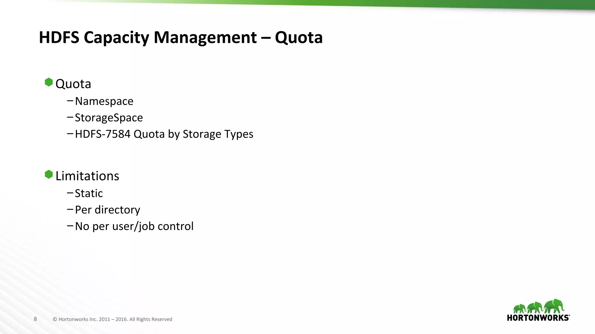 8 © Hortonworks Inc. 2011 – 2016. All Rights Reserved
HDFS Capacity Management – Quota
⬢ Quota
–Namespace
–StorageSpace
–HDFS-7584 Quota by Storage Types
⬢ Limitations
–Static
–Per directory
–No per user/job control
 