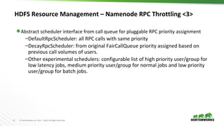 15 © Hortonworks Inc. 2011 – 2016. All Rights Reserved
HDFS Resource Management – Namenode RPC Throttling <3>
⬢ Abstract scheduler interface from call queue for pluggable RPC priority assignment
–DefaultRpcScheduler: all RPC calls with same priority
–DecayRpcScheduler: from original FairCallQueue priority assigned based on
previous call volumes of users.
–Other experimental schedulers: configurable list of high priority user/group for
low latency jobs, medium priority user/group for normal jobs and low priority
user/group for batch jobs.
 