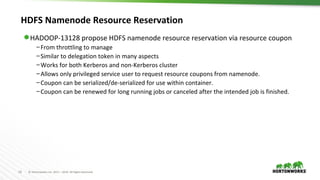 18 © Hortonworks Inc. 2011 – 2016. All Rights Reserved
HDFS Namenode Resource Reservation
⬢ HADOOP-13128 propose HDFS namenode resource reservation via resource coupon
–From throttling to manage
–Similar to delegation token in many aspects
–Works for both Kerberos and non-Kerberos cluster
–Allows only privileged service user to request resource coupons from namenode.
–Coupon can be serialized/de-serialized for use within container.
–Coupon can be renewed for long running jobs or canceled after the intended job is finished.
 