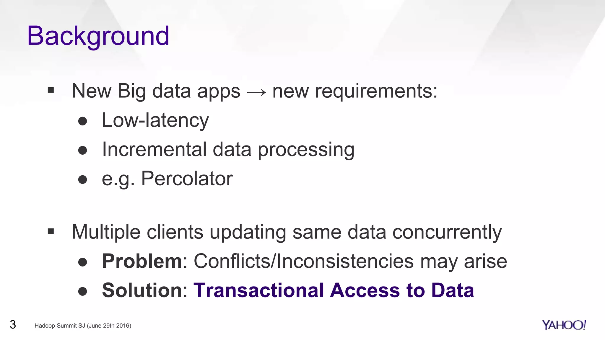 New Big data apps → new requirements:
● Low-latency
● Incremental data processing
● e.g. Percolator
 Multiple clients updating same data concurrently
● Problem: Conflicts/Inconsistencies may arise
● Solution: Transactional Access to Data
Background
Hadoop Summit SJ (June 29th 2016)3
 