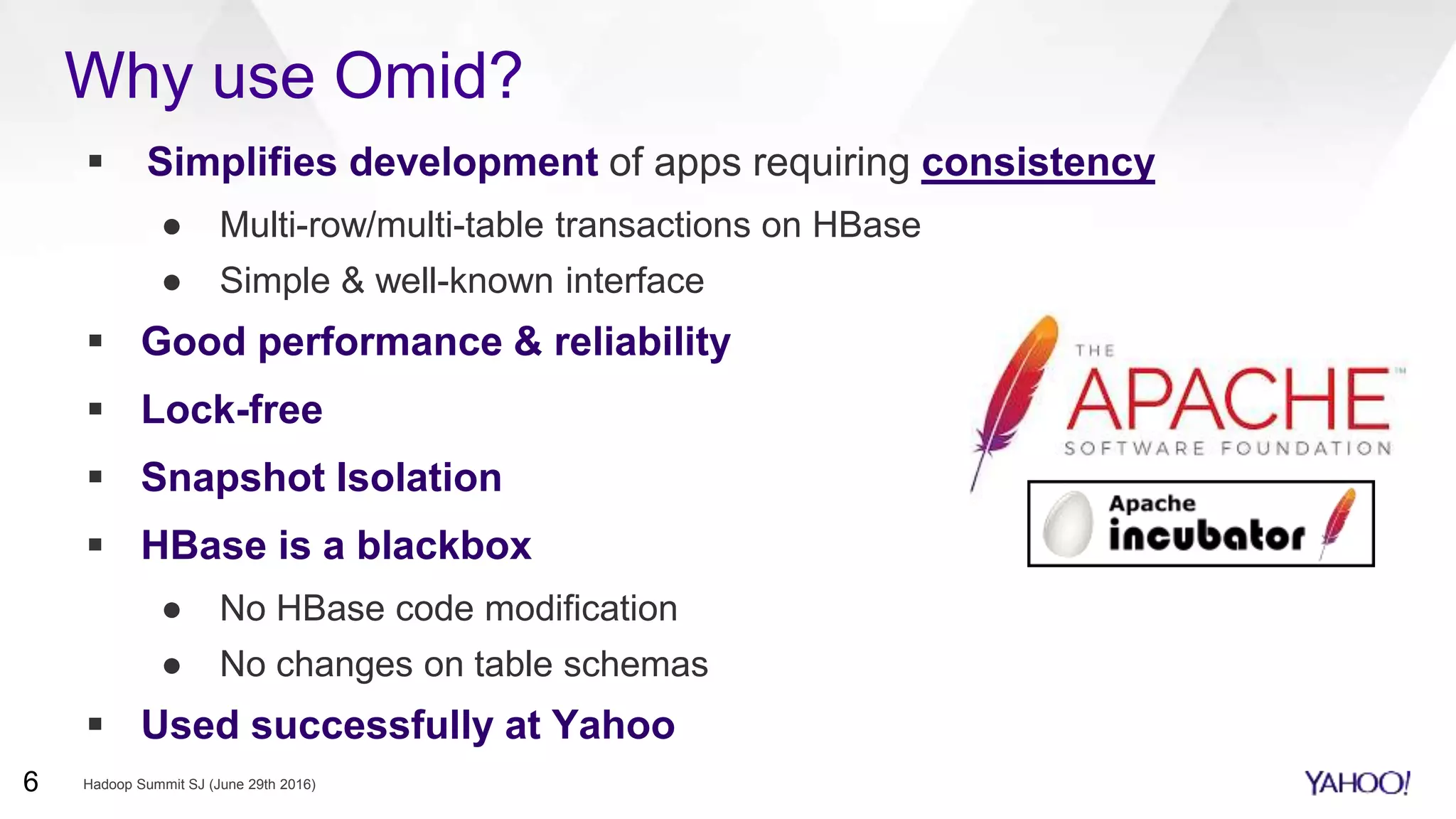 Why use Omid?
 Simplifies development of apps requiring consistency
● Multi-row/multi-table transactions on HBase
● Simple & well-known interface
 Good performance & reliability
 Lock-free
 Snapshot Isolation
 HBase is a blackbox
● No HBase code modification
● No changes on table schemas
 Used successfully at Yahoo
Hadoop Summit SJ (June 29th 2016)6
 