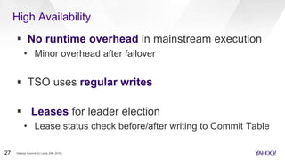 High Availability
 No runtime overhead in mainstream execution
• Minor overhead after failover
 TSO uses regular writes
 Leases for leader election
• Lease status check before/after writing to Commit Table
Hadoop Summit SJ (June 29th 2016)27
 