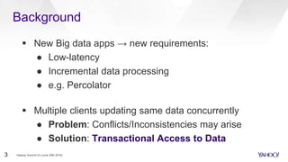  New Big data apps → new requirements:
● Low-latency
● Incremental data processing
● e.g. Percolator
 Multiple clients updating same data concurrently
● Problem: Conflicts/Inconsistencies may arise
● Solution: Transactional Access to Data
Background
Hadoop Summit SJ (June 29th 2016)3
 