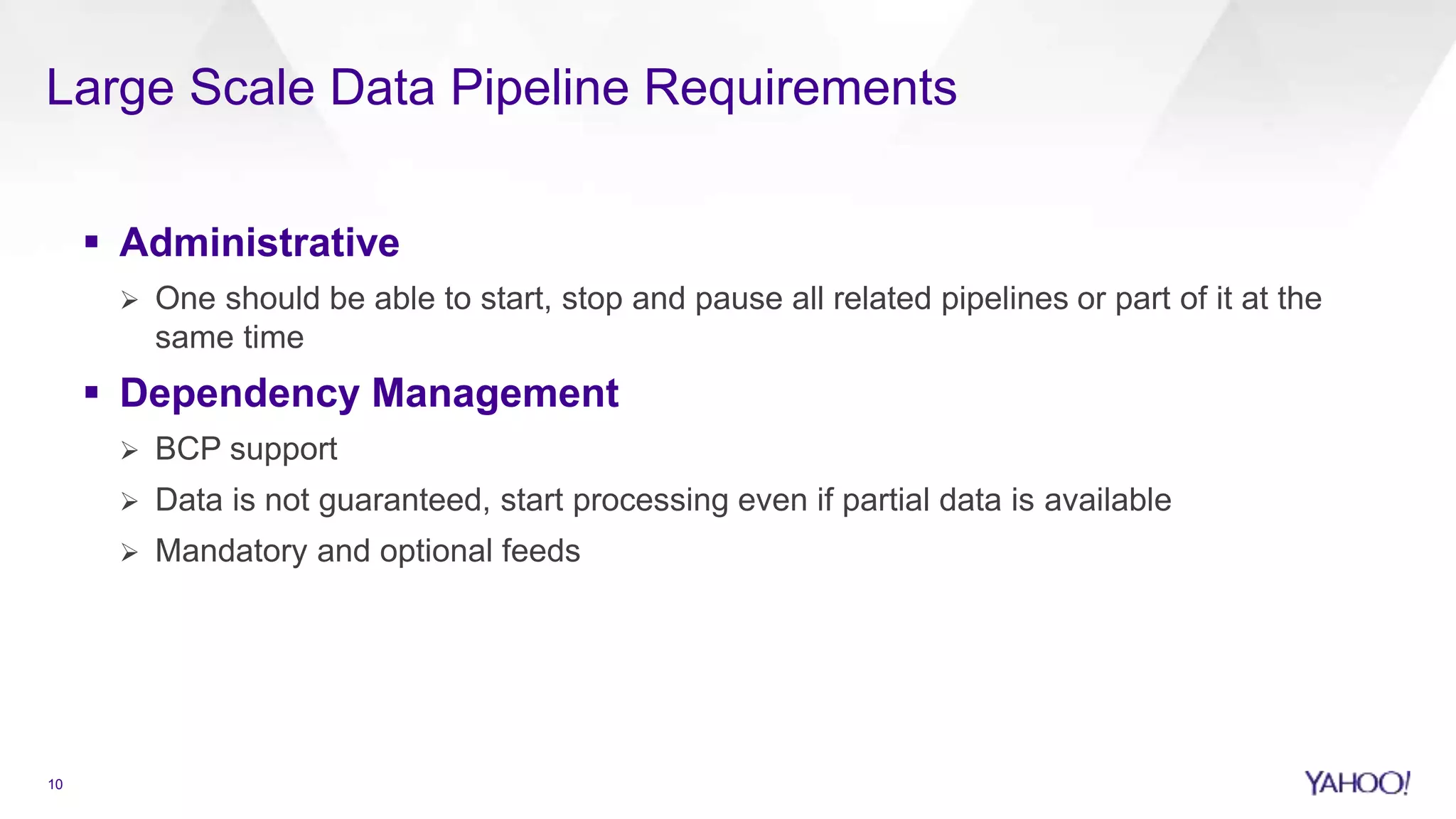 Large Scale Data Pipeline Requirements
10
 Administrative
 One should be able to start, stop and pause all related pipelines or part of it at the
same time
 Dependency Management
 BCP support
 Data is not guaranteed, start processing even if partial data is available
 Mandatory and optional feeds
 