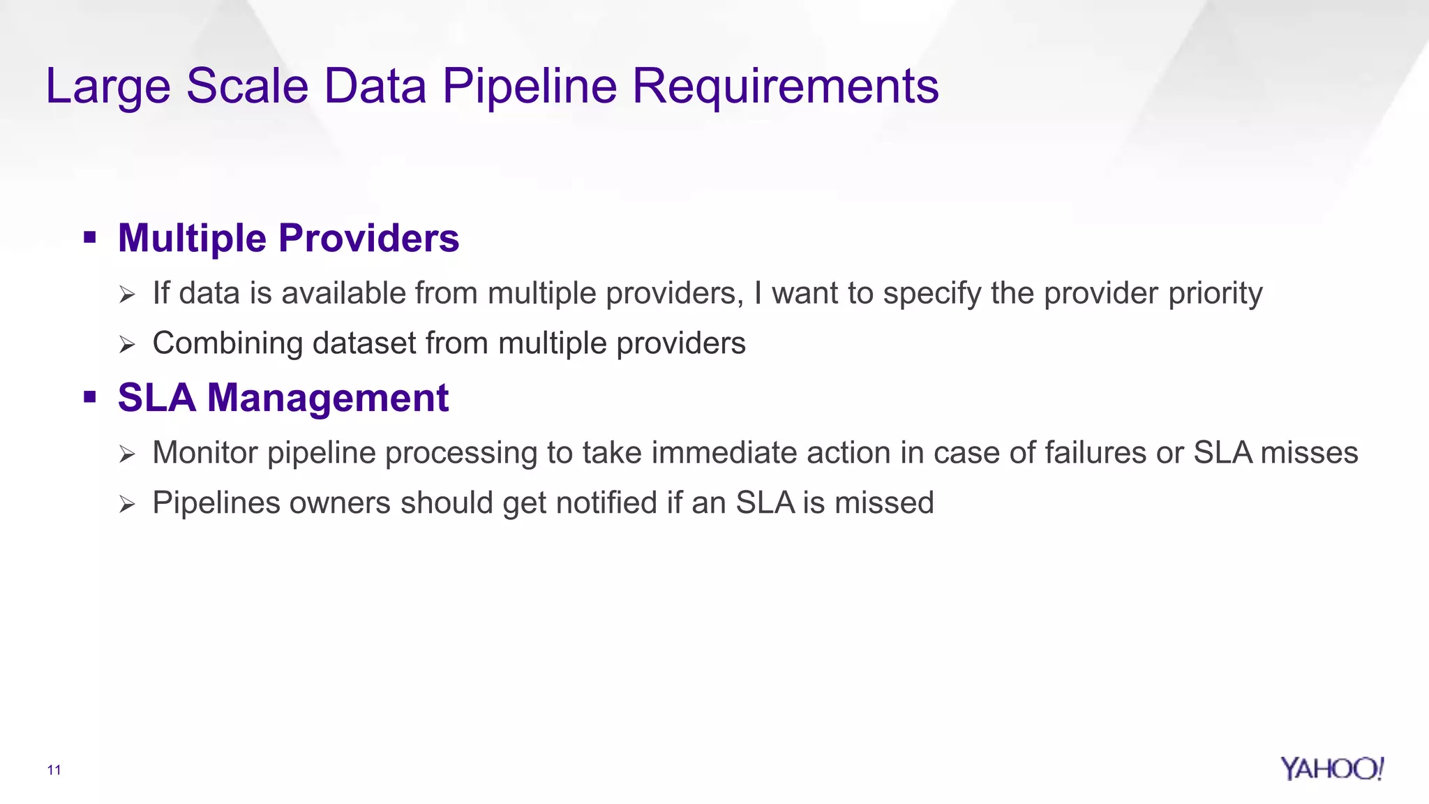 Large Scale Data Pipeline Requirements
11
 Multiple Providers
 If data is available from multiple providers, I want to specify the provider priority
 Combining dataset from multiple providers
 SLA Management
 Monitor pipeline processing to take immediate action in case of failures or SLA misses
 Pipelines owners should get notified if an SLA is missed
 