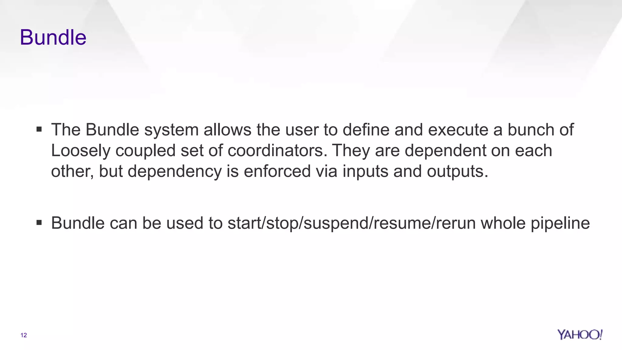 Bundle
12
 The Bundle system allows the user to define and execute a bunch of
Loosely coupled set of coordinators. They are dependent on each
other, but dependency is enforced via inputs and outputs.
 Bundle can be used to start/stop/suspend/resume/rerun whole pipeline
 