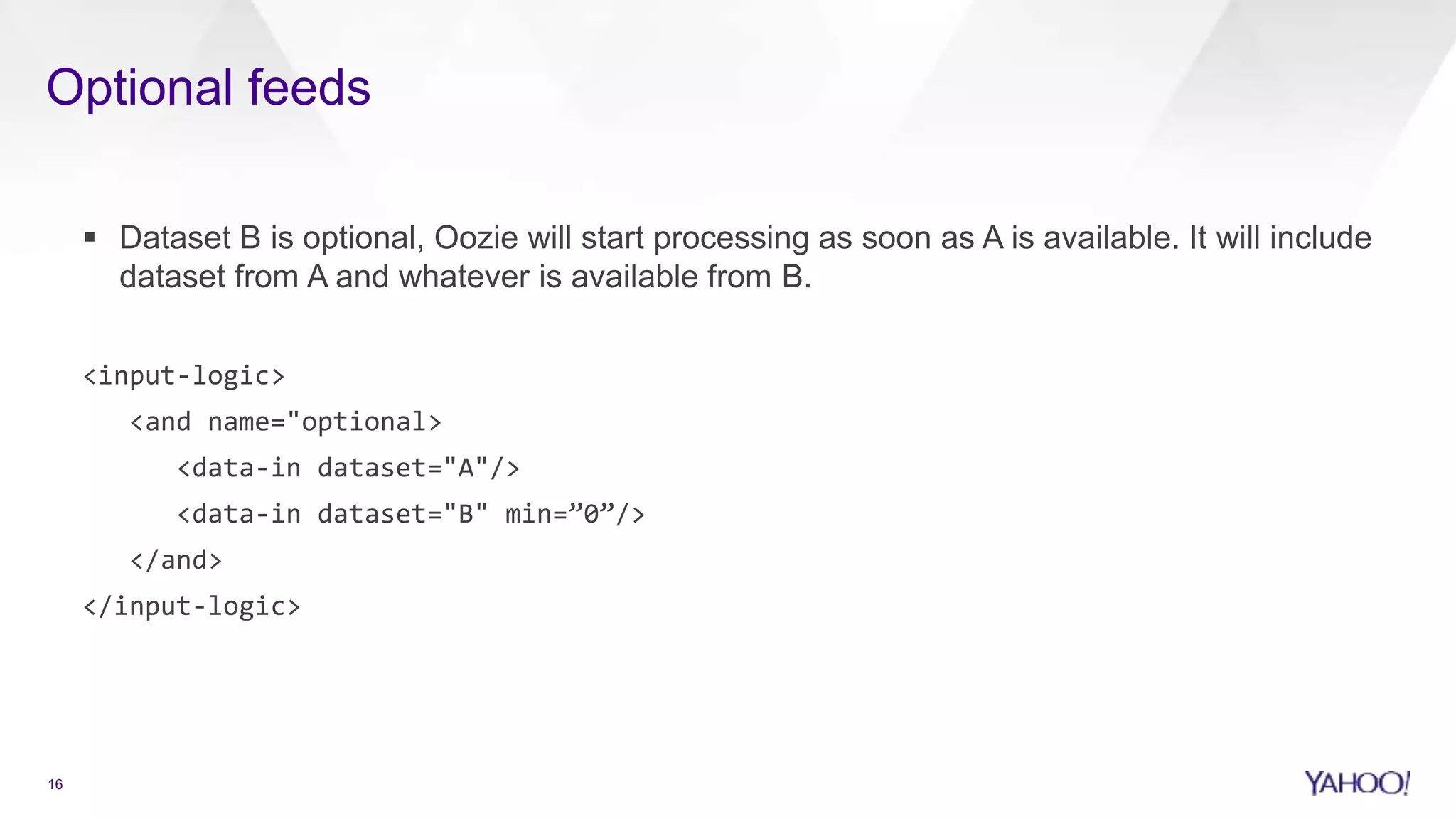 Optional feeds
16
 Dataset B is optional, Oozie will start processing as soon as A is available. It will include
dataset from A and whatever is available from B.
<input-logic>
<and name="optional>
<data-in dataset="A"/>
<data-in dataset="B" min=”0”/>
</and>
</input-logic>
 
