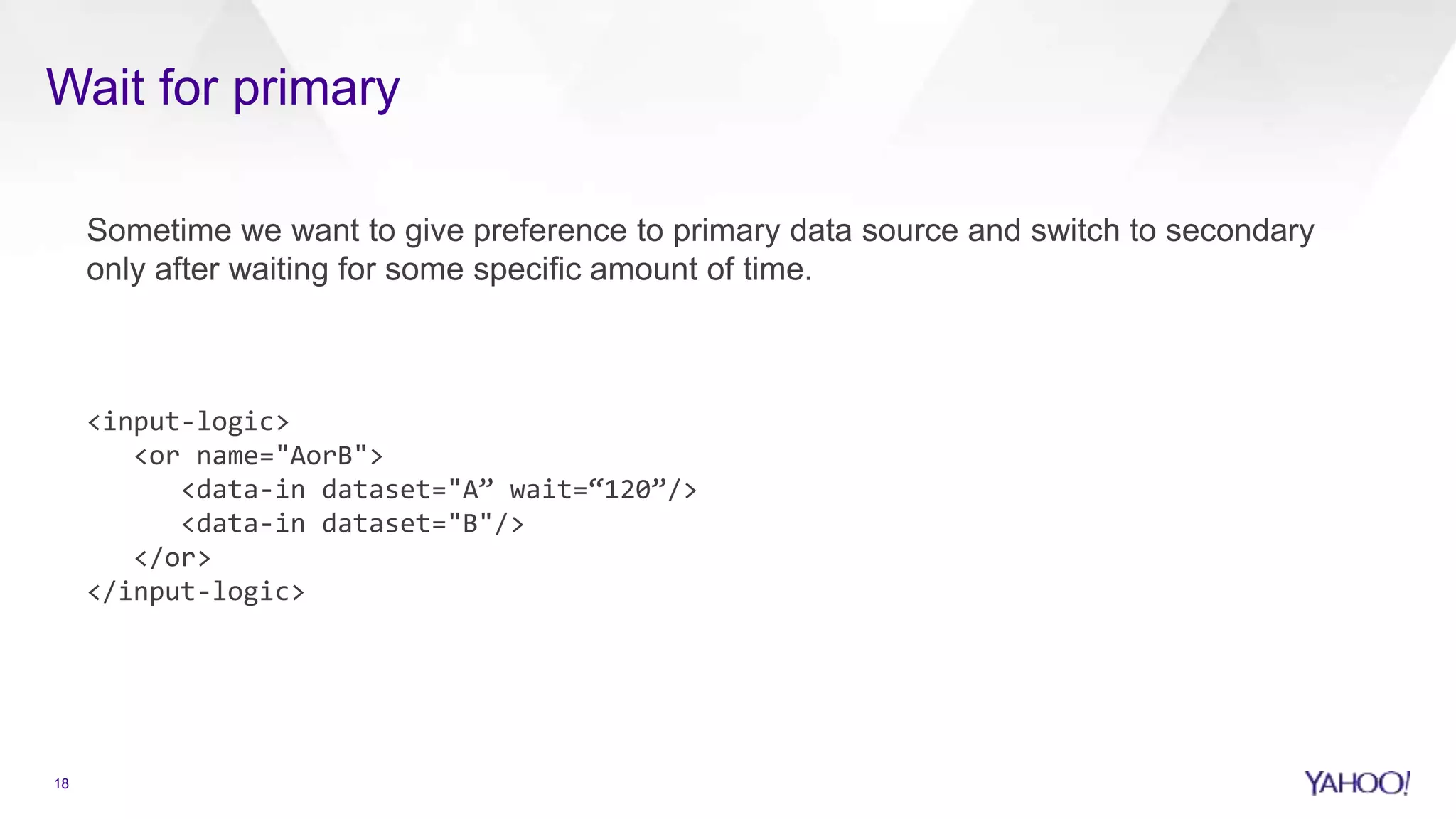 Wait for primary
Sometime we want to give preference to primary data source and switch to secondary
only after waiting for some specific amount of time.
<input-logic>
<or name="AorB">
<data-in dataset="A” wait=“120”/>
<data-in dataset="B"/>
</or>
</input-logic>
18
 