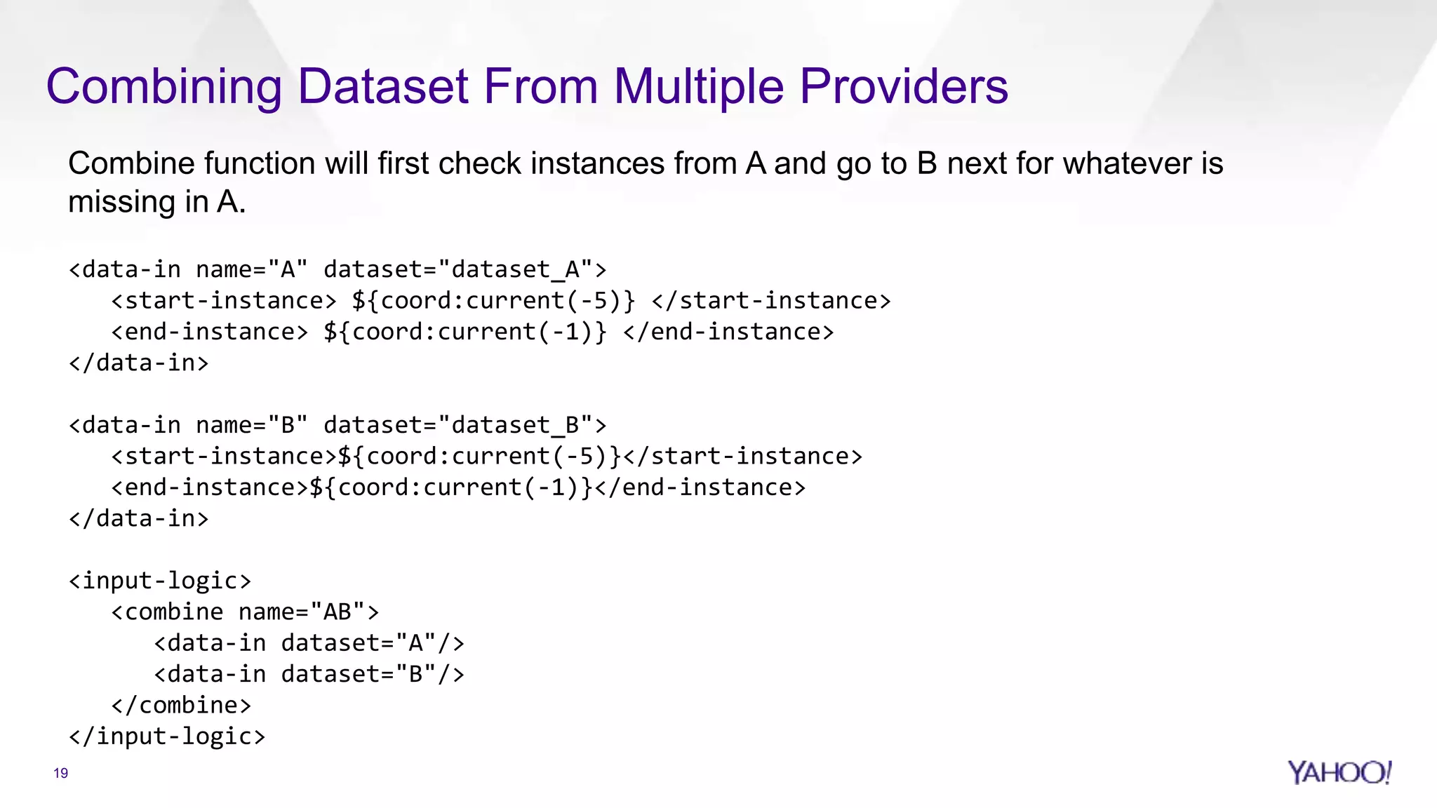 Combining Dataset From Multiple Providers
Combine function will first check instances from A and go to B next for whatever is
missing in A.
<data-in name="A" dataset="dataset_A">
<start-instance> ${coord:current(-5)} </start-instance>
<end-instance> ${coord:current(-1)} </end-instance>
</data-in>
<data-in name="B" dataset="dataset_B">
<start-instance>${coord:current(-5)}</start-instance>
<end-instance>${coord:current(-1)}</end-instance>
</data-in>
<input-logic>
<combine name="AB">
<data-in dataset="A"/>
<data-in dataset="B"/>
</combine>
</input-logic>
19
 