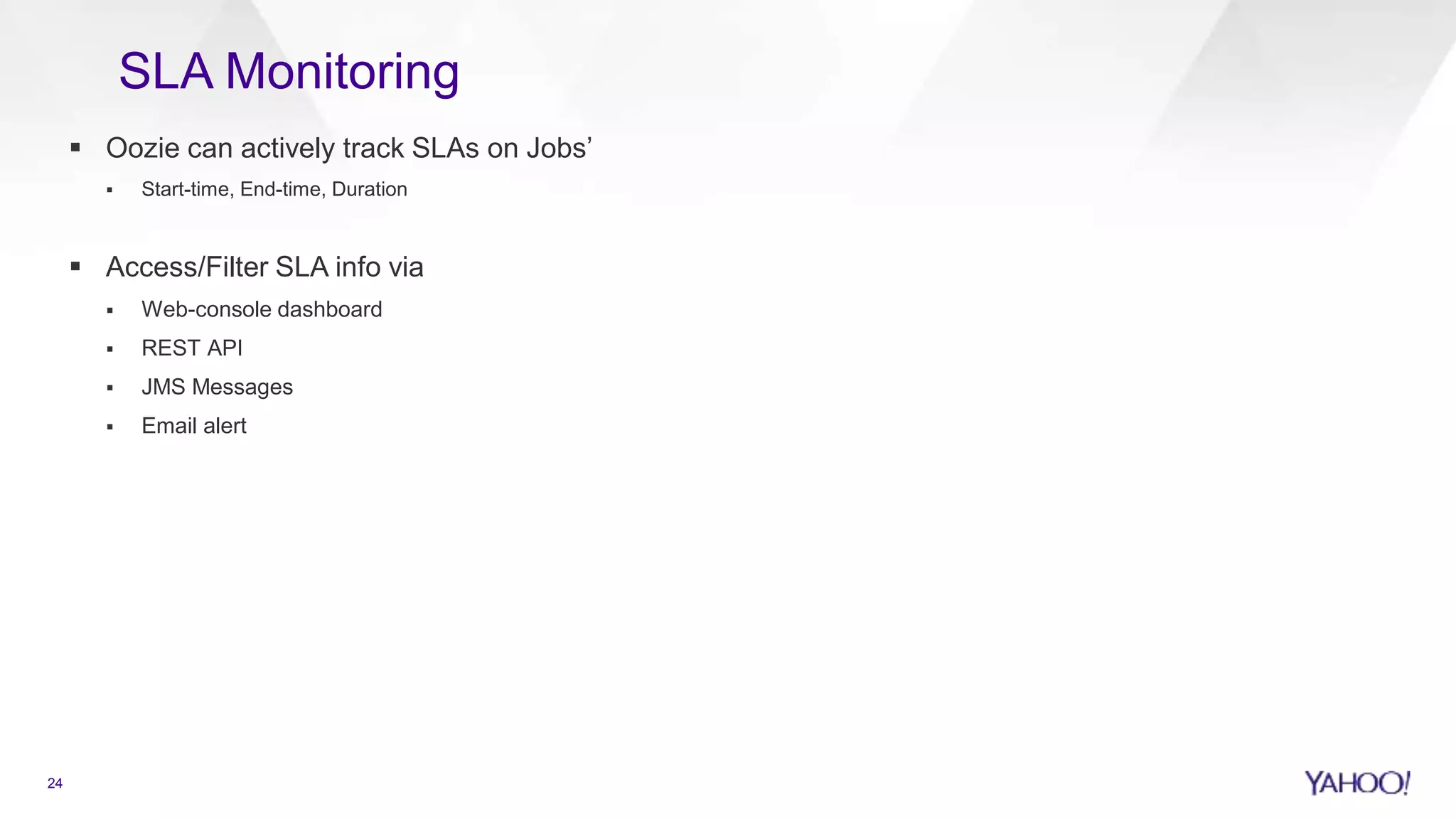  Oozie can actively track SLAs on Jobs’
 Start-time, End-time, Duration
 Access/Filter SLA info via
 Web-console dashboard
 REST API
 JMS Messages
 Email alert
24
SLA Monitoring
 